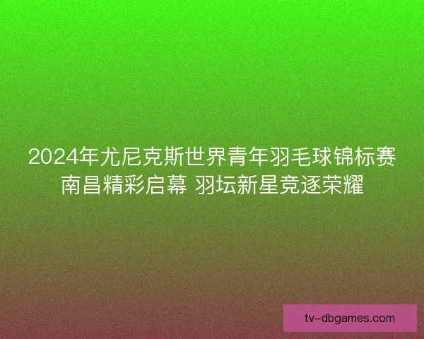 2024年尤尼克斯世界青年羽毛球锦标赛南昌精彩启幕 羽坛新星竞逐荣耀