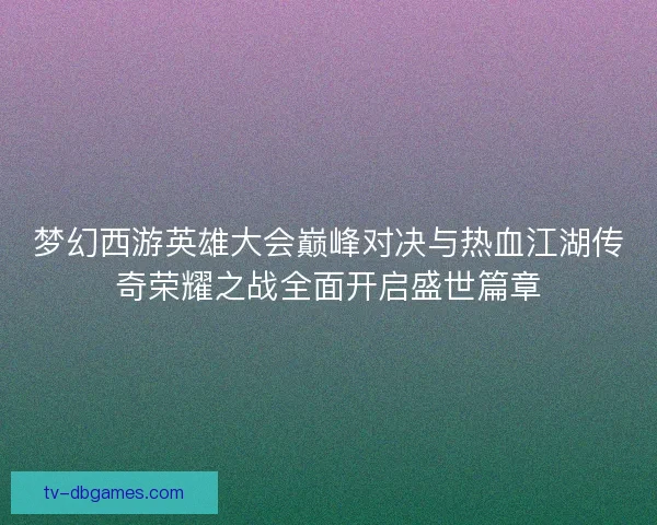 梦幻西游英雄大会巅峰对决与热血江湖传奇荣耀之战全面开启盛世篇章